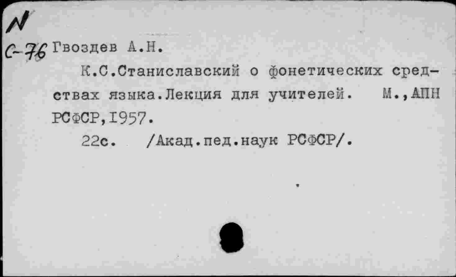 ﻿Гвоздев А.Н.
К.С.Станиславский о фонетических средствах языка.Лекция для учителей. М.,АПН РСФСР,1957.
22с. /Акад.пед.наук РСФСР/.